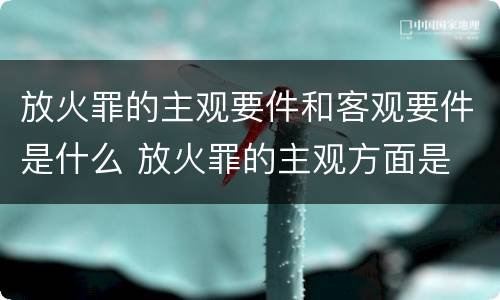 放火罪的主观要件和客观要件是什么 放火罪的主观方面是
