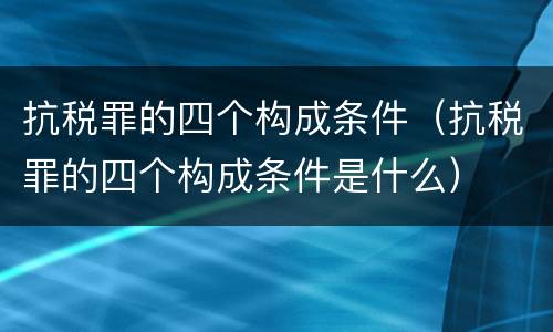 抗税罪的四个构成条件（抗税罪的四个构成条件是什么）