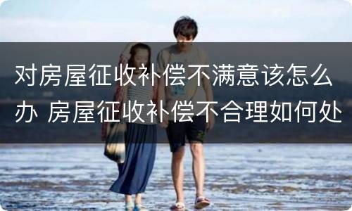 对房屋征收补偿不满意该怎么办 房屋征收补偿不合理如何处理