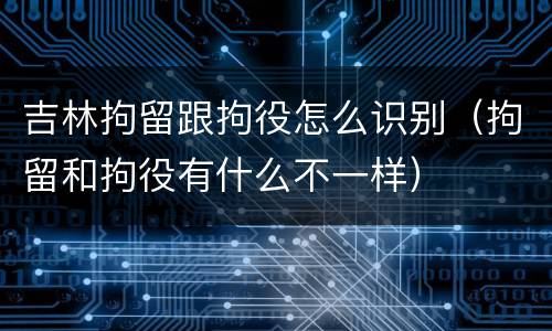 吉林拘留跟拘役怎么识别（拘留和拘役有什么不一样）