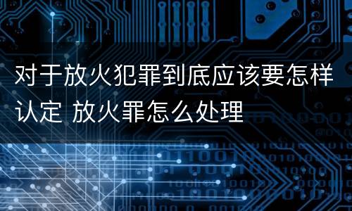 对于放火犯罪到底应该要怎样认定 放火罪怎么处理
