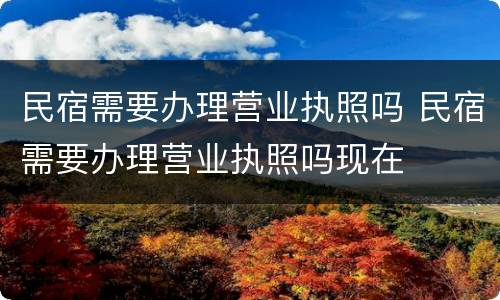 民宿需要办理营业执照吗 民宿需要办理营业执照吗现在