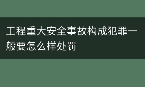 工程重大安全事故构成犯罪一般要怎么样处罚