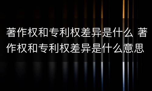 著作权和专利权差异是什么 著作权和专利权差异是什么意思