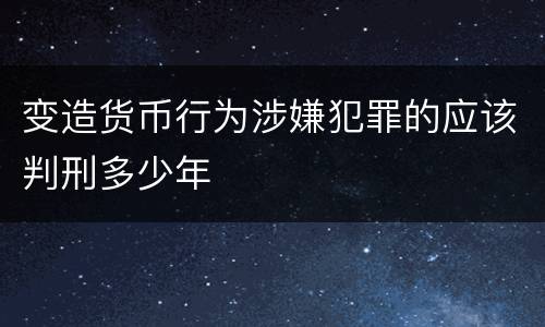 变造货币行为涉嫌犯罪的应该判刑多少年