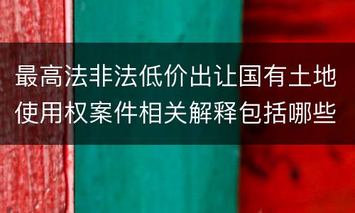 最高法非法低价出让国有土地使用权案件相关解释包括哪些规定