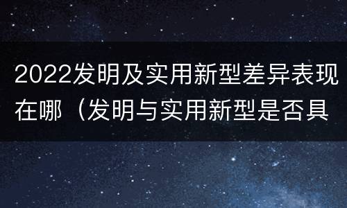 2022发明及实用新型差异表现在哪（发明与实用新型是否具有实用性）