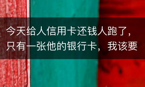 今天给人信用卡还钱人跑了，只有一张他的银行卡，我该要怎样办