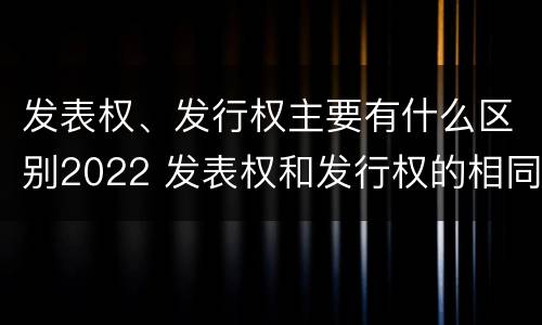 发表权、发行权主要有什么区别2022 发表权和发行权的相同点