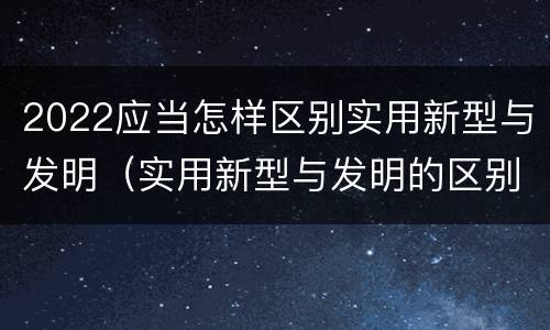 2022应当怎样区别实用新型与发明（实用新型与发明的区别）