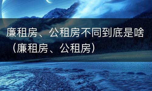 廉租房、公租房不同到底是啥（廉租房、公租房）