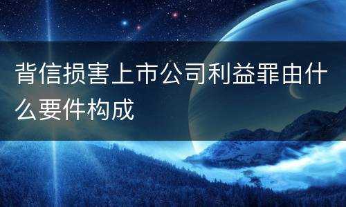 背信损害上市公司利益罪由什么要件构成