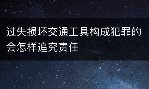 过失损坏交通工具构成犯罪的会怎样追究责任