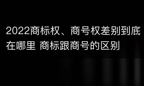 2022商标权、商号权差别到底在哪里 商标跟商号的区别