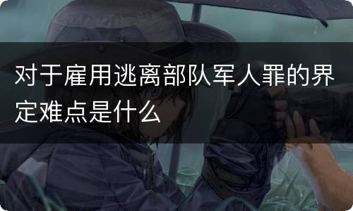 对于雇用逃离部队军人罪的界定难点是什么