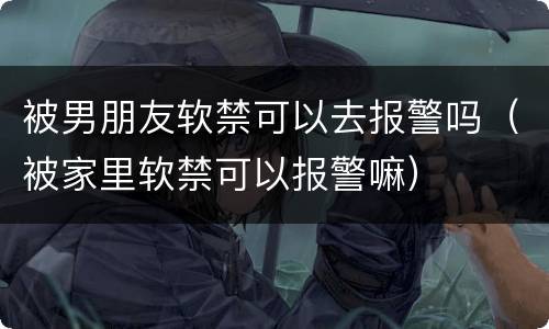 被男朋友软禁可以去报警吗（被家里软禁可以报警嘛）