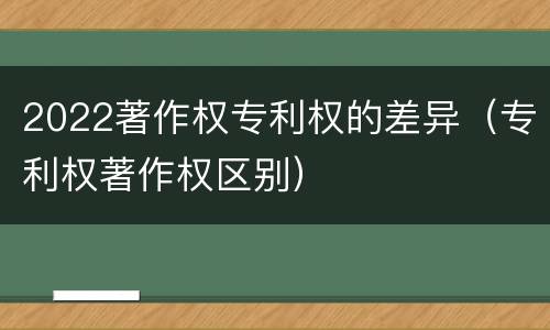 2022著作权专利权的差异（专利权著作权区别）