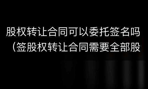 股权转让合同可以委托签名吗(签股权转让合同需要全部股东签字吗)