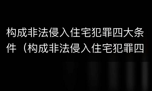 构成非法侵入住宅犯罪四大条件（构成非法侵入住宅犯罪四大条件是）