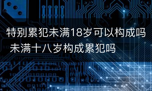 特别累犯未满18岁可以构成吗 未满十八岁构成累犯吗