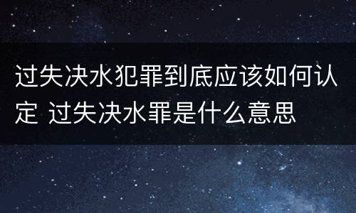 过失决水犯罪到底应该如何认定 过失决水罪是什么意思