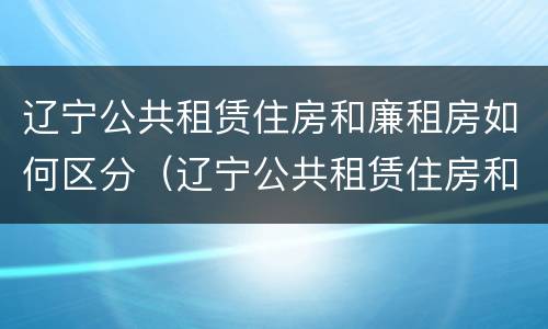 辽宁公共租赁住房和廉租房如何区分（辽宁公共租赁住房和廉租房如何区分呢）