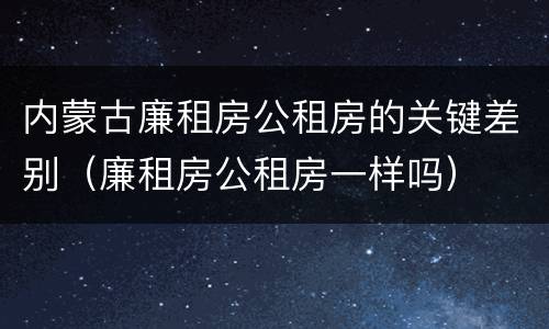 内蒙古廉租房公租房的关键差别（廉租房公租房一样吗）