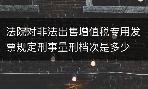 法院对非法出售增值税专用发票规定刑事量刑档次是多少