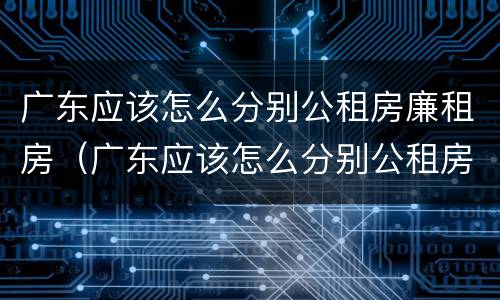 广东应该怎么分别公租房廉租房（广东应该怎么分别公租房廉租房呢）