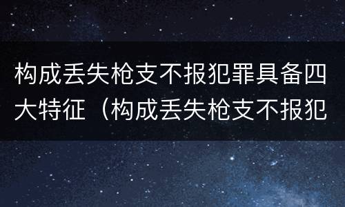构成丢失枪支不报犯罪具备四大特征（构成丢失枪支不报犯罪具备四大特征是）