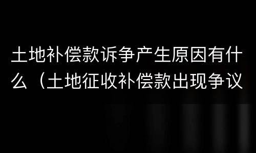 土地补偿款诉争产生原因有什么（土地征收补偿款出现争议怎么解决）