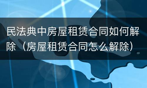 民法典中房屋租赁合同如何解除（房屋租赁合同怎么解除）
