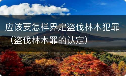 应该要怎样界定盗伐林木犯罪（盗伐林木罪的认定）