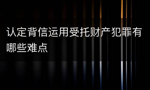 认定背信运用受托财产犯罪有哪些难点