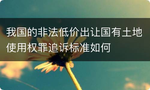我国的非法低价出让国有土地使用权罪追诉标准如何