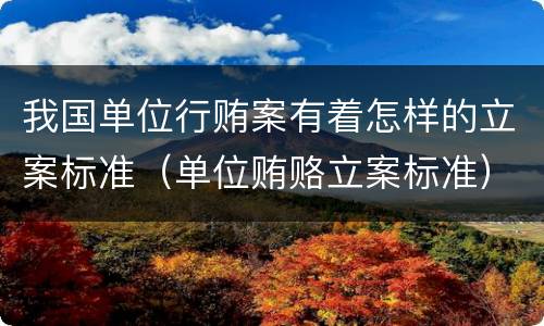 我国单位行贿案有着怎样的立案标准（单位贿赂立案标准）