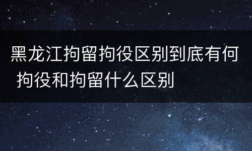 黑龙江拘留拘役区别到底有何 拘役和拘留什么区别