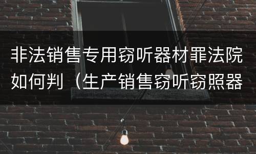 非法销售专用窃听器材罪法院如何判（生产销售窃听窃照器材罪判决）