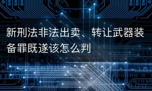新刑法非法出卖、转让武器装备罪既遂该怎么判