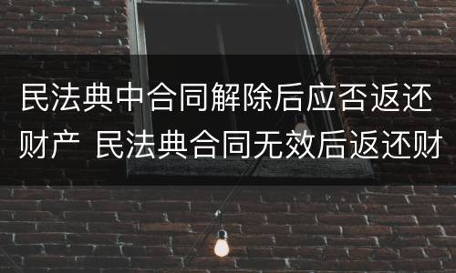 民法典中合同解除后应否返还财产 民法典合同无效后返还财产