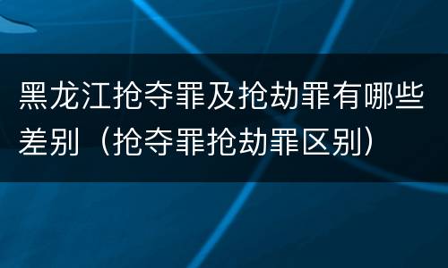 黑龙江抢夺罪及抢劫罪有哪些差别（抢夺罪抢劫罪区别）