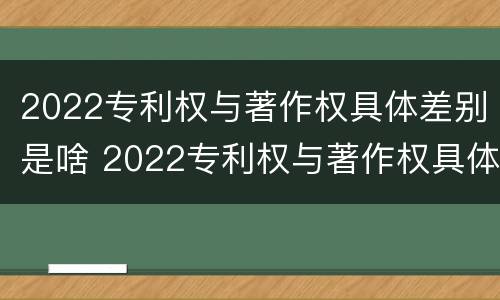 2022专利权与著作权具体差别是啥 2022专利权与著作权具体差别是啥呢