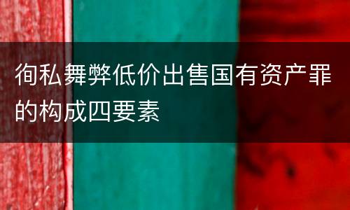 徇私舞弊低价出售国有资产罪的构成四要素