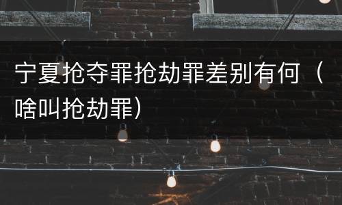 宁夏抢夺罪抢劫罪差别有何（啥叫抢劫罪）