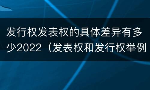 发行权发表权的具体差异有多少2022（发表权和发行权举例）