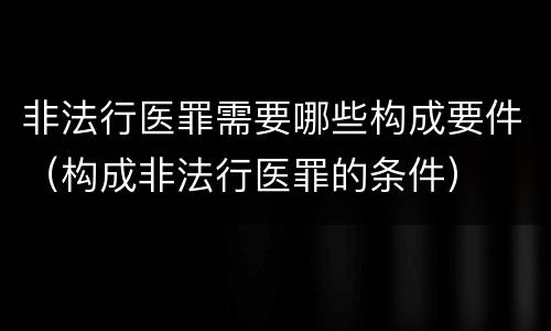 非法行医罪需要哪些构成要件（构成非法行医罪的条件）