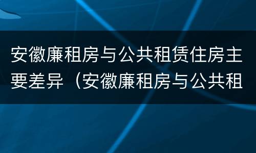 安徽廉租房与公共租赁住房主要差异（安徽廉租房与公共租赁住房主要差异在哪）