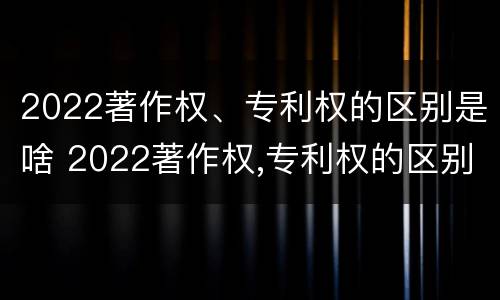 2022著作权、专利权的区别是啥 2022著作权,专利权的区别是啥呀