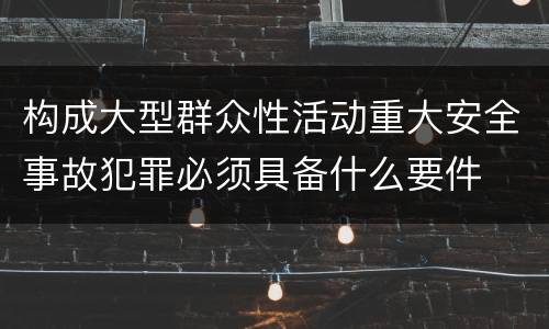 构成大型群众性活动重大安全事故犯罪必须具备什么要件