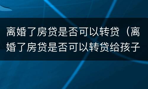 离婚了房贷是否可以转贷（离婚了房贷是否可以转贷给孩子）